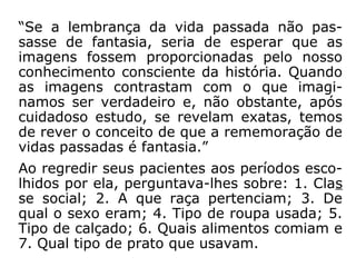 3) Dados estatísticos
Dra. Helen Wambach, em seu livro Recor-
dando Vidas Passadas, relata o resultado de
suas experiências com a regressão a vidas
passadas feitas em 1.088 pacientes.
Utilizando-se do método de indução hipnóti-
ca, ela levou esses pacientes a dez datas
distintas, no período compreendido entre os
anos de 2.000 a.C. a 2.000 d.C.
Do resultado dessa pesquisa, concluiu:
 