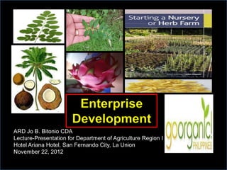 Enterprise
                       Development
ARD Jo B. Bitonio CDA
Lecture-Presentation for Department of Agriculture Region I
Hotel Ariana Hotel, San Fernando City, La Union
November 22, 2012
 