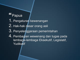 Papua
1. Pengaturan kewenangan
2. Hak-hak dasar orang asli
3. Penyelenggaraan pemerintahan
4. Pembagian wewenang dan tugas pada
lembaga-lembaga Eksekutif, Legislatif,
Yudikatif
 