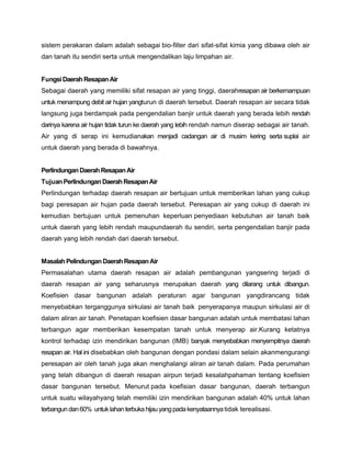 sistem perakaran dalam adalah sebagai bio-filter dari sifat-sifat kimia yang dibawa oleh air
dan tanah itu sendiri serta untuk mengendalikan laju limpahan air.
FungsiDaerahResapanAir
Sebagai daerah yang memiliki sifat resapan air yang tinggi, daerahresapan air berkemampuan
untuk menampung debit air hujan yangturun di daerah tersebut. Daerah resapan air secara tidak
langsung juga berdampak pada pengendalian banjir untuk daerah yang berada lebih rendah
darinya karena air hujan tidak turun ke daerah yang lebih rendah namun diserap sebagai air tanah.
Air yang di serap ini kemudianakan menjadi cadangan air di musim kering serta suplai air
untuk daerah yang berada di bawahnya.
PerlindunganDaerahResapanAir
TujuanPerlindunganDaerahResapanAir
Perlindungan terhadap daerah resapan air bertujuan untuk memberikan lahan yang cukup
bagi peresapan air hujan pada daerah tersebut. Peresapan air yang cukup di daerah ini
kemudian bertujuan untuk pemenuhan keperluan penyediaan kebutuhan air tanah baik
untuk daerah yang lebih rendah maupundaerah itu sendiri, serta pengendalian banjir pada
daerah yang lebih rendah dari daerah tersebut.
MasalahPelindunganDaerahResapanAir
Permasalahan utama daerah resapan air adalah pembangunan yangsering terjadi di
daerah resapan air yang seharusnya merupakan daerah yang dilarang untuk dibangun.
Koefisien dasar bangunan adalah peraturan agar bangunan yangdirancang tidak
menyebabkan terganggunya sirkulasi air tanah baik penyerapanya maupun sirkulasi air di
dalam aliran air tanah. Penetapan koefisien dasar bangunan adalah untuk membatasi lahan
terbangun agar memberikan kesempatan tanah untuk menyerap air.Kurang ketatnya
kontrol terhadap izin mendirikan bangunan (IMB) banyak menyebabkan menyempitnya daerah
resapan air. Hal ini disebabkan oleh bangunan dengan pondasi dalam selain akanmengurangi
peresapan air oleh tanah juga akan menghalangi aliran air tanah dalam. Pada perumahan
yang telah dibangun di daerah resapan airpun terjadi kesalahpahaman tentang koefisien
dasar bangunan tersebut. Menurut pada koefisian dasar bangunan, daerah terbangun
untuk suatu wilayahyang telah memiliki izin mendirikan bangunan adalah 40% untuk lahan
terbangundan60% untuk lahanterbukahijauyangpadakenyataannyatidak terealisasi.
 