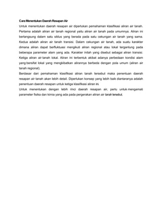 CaraMenentukanDaerahResapanAir
Untuk menentukan daerah resapan air diperlukan pemahaman klasifikasi aliran air tanah.
Pertama adalah aliran air tanah regional yaitu aliran air tanah pada umumnya. Aliran ini
berlangsung dalam satu siklus yang berada pada satu cekungan air tanah yang sama.
Kedua adalah aliran air tanah transisi. Dalam cekungan air tanah, ada suatu karakter
dimana aliran dapat berfluktuasi mengikuti aliran regional atau lokal tergantung pada
beberapa parameter alam yang ada. Karakter inilah yang disebut sebagai aliran transisi.
Ketiga aliran air tanah lokal. Aliran ini terbentuk akibat adanya perbedaan kondisi alam
yang bersifat lokal yang mengkibatkan alirannya berbeda dengan pola umum (aliran air
tanah regional).
Berdasar dari pemahaman klasifikasi aliran tanah tersebut maka penentuan daerah
resapan air tanah akan lebih detail. Diperlukan konsep yang lebih baik diantaranya adalah
penentuan daerah resapan untuk ketiga klasifikasi aliran ini.
Untuk menentukan dengan lebih rinci daerah resapan air, perlu untuk mengamati
parameter fisika dan kimia yang ada pada pergerakan aliran air tanah tersebut.
 