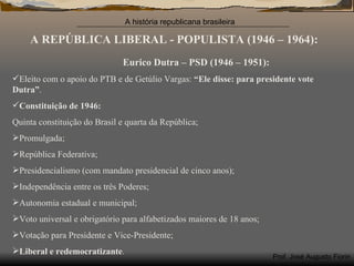 A REPÚBLICA LIBERAL - POPULISTA (1946 – 1964): Eurico Dutra – PSD (1946 – 1951): Eleito com o apoio do PTB e de Getúlio Vargas:  “Ele disse: para presidente vote Dutra” . Constituição de 1946: Quinta constituição do Brasil e quarta da República; Promulgada; República Federativa; Presidencialismo (com mandato presidencial de cinco anos); Independência entre os três Poderes; Autonomia estadual e municipal; Voto universal e obrigatório para alfabetizados maiores de 18 anos; Votação para Presidente e Vice-Presidente; Liberal e redemocratizante . 