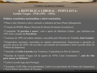 A REPÚBLICA LIBERAL - POPULISTA: Getúlio Vargas – PTB (1951 – 1954): Política econômica nacionalista e intervencionista. Plano Lafer (Horácio Lafer): estímulo a industria de base (Plano Qüinqüenal); Criação do BNDE (Banco Nacional de Desenvolvimento Econômico); Campanha “ O petróleo é nosso ”, com o apoio de Monteiro Lobato , que culminou em 1953 com a criação da  Petrobrás ;  Aumento de 100% do salário mínimo, concedido pelo Ministro do Trabalho  João Goulart ; Empresários nacionais, associados ao capitais internacionais, financiaram a oposição ao governo através da UDN e do seu líder e governador da Guanabara Carlos Lacerda (dono da Tribuna da Imprensa); Atentado a  Carlos Lacerda  (rua Toneleros, Copacabana no Rio de Janeiro); Suicídio de Getúlio Vargas (24 de agosto de 1954). Carta Testamento: “... saio da vida para entrar na História. ”; Carlos Lacerda foge para Portugal; Assumem: Café Filho (vice-presidente), Carlos Luz (presidente da Câmara dos Deputados) e Nereu Ramos (presidente do Senado). 