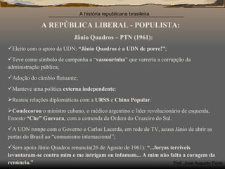 A REPÚBLICA LIBERAL - POPULISTA: Jânio Quadros – PTN (1961): Eleito com o apoio da UDN:  “Jânio Quadros é a UDN de porre!” ; Teve como símbolo de campanha a “ vassourinha ” que varreria a corrupção da administração pública; Adoção do câmbio flutuante; Manteve uma política  externa independente : Reatou relações diplomáticas com a  URSS  e  China Popular . Condecorou  o ministro cubano, o médico argentino e líder revolucionário de esquerda, Ernesto  “Che” Guevara , com a comenda da Ordem do Cruzeiro do Sul. A UDN rompe com o Governo e Carlos Lacerda, em rede de TV, acusa Jânio de abrir as portas do Brasil ao “comunismo internacional”; Sem apoio Jânio Quadros renuncia(26 de Agosto de 1961):  “...forças terríveis levantaram-se contra mim e me intrigam ou infamam... A mim não falta a coragem da renúncia.”  