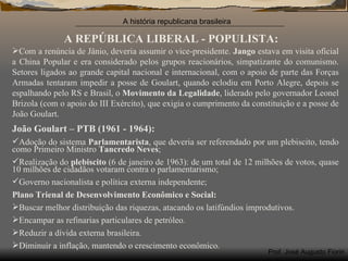 A REPÚBLICA LIBERAL - POPULISTA: Com a renúncia de Jânio, deveria assumir o vice-presidente.  Jango  estava em visita oficial a China Popular e era considerado pelos grupos reacionários, simpatizante do comunismo. Setores ligados ao grande capital nacional e internacional, com o apoio de parte das Forças Armadas tentaram impedir a posse de Goulart, quando eclodiu em Porto Alegre, depois se espalhando pelo RS e Brasil, o  Movimento da Legalidade , liderado pelo governador Leonel Brizola (com o apoio do III Exército), que exigia o cumprimento da constituição e a posse de João Goulart. João Goulart – PTB (1961 - 1964): Adoção do sistema  Parlamentarista , que deveria ser referendado por um plebiscito, tendo como Primeiro Ministro  Tancredo Neves ; Realização do  plebiscito  (6 de janeiro de 1963): de um total de 12 milhões de votos, quase 10 milhões de cidadãos votaram contra o parlamentarismo; Governo nacionalista e política externa independente; Plano Trienal de Desenvolvimento Econômico e Social: Buscar melhor distribuição das riquezas, atacando os latifúndios improdutivos. Encampar as refinarias particulares de petróleo. Reduzir a dívida externa brasileira. Diminuir a inflação, mantendo o crescimento econômico.  