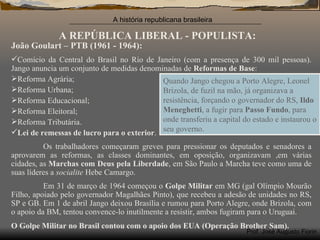 A REPÚBLICA LIBERAL - POPULISTA: João Goulart – PTB (1961 - 1964): Comício da Central do Brasil no Rio de Janeiro (com a presença de 300 mil pessoas). Jango anuncia um conjunto de medidas denominadas de  Reformas de Base : Reforma Agrária; Reforma Urbana; Reforma Educacional; Reforma Eleitoral; Reforma Tributária. Lei de remessas de lucro para o exterior . Os trabalhadores começaram greves para pressionar os deputados e senadores a aprovarem as reformas, as classes dominantes, em oposição, organizavam ,em várias cidades, as  Marchas com Deus pela Liberdade , em São Paulo a Marcha teve como uma de suas líderes a  socialite  Hebe Camargo.  Em 31 de março de 1964 começou o  Golpe Militar  em MG (gal Olímpio Mourão Filho, apoiado pelo governador Magalhães Pinto), que recebeu a adesão de unidades no RS, SP e GB. Em 1 de abril Jango deixou Brasília e rumou para Porto Alegre, onde Brizola, com o apoio da BM, tentou convence-lo inutilmente a resistir, ambos fugiram para o Uruguai. Quando Jango chegou a Porto Alegre, Leonel Brizola, de fuzil na mão, já organizava a resistência, forçando o governador do RS,  Ildo Meneghetti , a fugir para  Passo Fundo , para onde transferiu a capital do estado e instaurou o seu governo. O Golpe Militar no Brasil contou com o apoio dos EUA (Operação Brother Sam). 