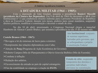 A DITADURA MILITAR (1964 – 1985): Com a deposição de João Goulart, assumiu a presidência  Ranieri Mazzilli (presidente da Câmara dos Deputados) . Em 9 de abril de 1964 foi decretado o  AI-1  (Ato Institucional n ° 1) que estabelecia eleições indiretas para o próximo Presidente da República e dava ao Executivo Federal, durante seis meses, poderes para cassar mandatos, suspender direitos políticos, modificar a constituição e decretar o estado de sítio. No dia 10 de abril, pressionado, o Congresso Nacional elegeu o marechal Humberto de Alencar Castelo Branco, que assumiu a presidência no dia 15 do mesmo mês. Castelo Branco (1964 – 1967): Revogou a lei de remessas de lucro para o exterior; Rompimento das relações diplomáticas com Cuba; Adoção do  Paeg  (Programa de Ação Econômica do Governo): Roberto Campos (Min do Planejamento) e Otávio Gouveia Bulhões (Min da Fazenda). Combate à inflação. Redução dos salários. Favorecimento da entrada no país de capital estrangeiro. Fim da estabilidade no emprego e criação do  FGTS . Ato Institucional : conjunto de normas superiores, baixadas pelo governo, que se sobrepunham a própria Constituição Federal . Estado de sítio : suspensão temporária dos direitos e garantias individuais previstos na constituição. 