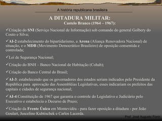 A DITADURA MILITAR: Castelo Branco (1964 – 1967): Criação do  SNI  (Serviço Nacional de Informação) sob comando do general Golbery do Couto e Silva; AI-2 :estabelecimento do bipartidarismo, a  Arena  (Aliança Renovadora Nacional) de situação, e o  MDB  (Movimento Democrático Brasileiro) de oposição consentida e controlada; Lei de Segurança Nacional; Criação do BNH – Banco Nacional de Habitação (Cohab); Criação do Banco Central do Brasil; AI-3 : estabelecendo que os governadores dos estados seriam indicados pelo Presidente da República para  aprovação das Assembléias Legislativas, esses indicariam os prefeitos das capitais e cidades de segurança nacional; AI-4 :Constituição de 1967 que garantia o controle do Legislativo e Judiciário pelo Executivo e estabelecia o Decurso de Prazo; Criação da  Frente Única  em Montevidéu - para fazer oposição a ditadura - por João Goulart, Juscelino Kubtischek e Carlos Lacerda. 
