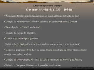 Governo Provisório (1930 – 1934): Nomeação de interventores federais para os estados (Flores da Cunha no RS); Criação do Ministério do Trabalho, Industria e Comércio (Lindolfo Collor); Promulgação de “Leis Trabalhistas”; Criação da Justiça do Trabalho. Controle do câmbio pelo governo; Publicação do Código Eleitoral (instituindo o voto secreto e o voto feminino); Compra e queima de 78 milhões de sacas de café e proibição de novas plantações do produto para reduzir a oferta; Criação do Departamento Nacional do Café e o Instituto do Açúcar e do Álcool; Editado o Código de Minas e das Águas (Nacionalização); 