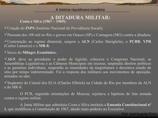 A DITADURA MILITAR: Costa e Silva (1967 – 1969): Criação do  INPS  (Instituto Nacional de Previdência Social); Passeata dos 100 mil no Rio e greves em Osasco (SP) e Contagem (MG) contra a ditadura; Contestação ao regime ditatorial, surgem a  ALN  (Carlos Marighela), o  PCBR ,  VPR  (Carlos Lamarca) e o  MR-8 ; Início do  Milagre Econômico ; AI-5 : dava ao presidente o poder de legislar, colocava o Congresso Nacional, as Assembléias Legislativas e as Câmaras Municipais em recesso, suspendia direitos políticos e as garantias individuais, suspendia as imunidades da magistratura e decretava estado de sítio por tempo indeterminado. Foi a resposta dos militares aos movimentos de oposição, armados ou não; Seqüestro do Cônsul dos EUA (Charles Elbrick) na Cidade do Rio por membros da ALN e do MR-8. O PCB, seguindo orientações de Moscou, rejeitava a hipótese de luta armada contra o regime militar. A Junta Militar que substituiu Costa e Silva instituiu a  Emenda Constitucional n º 1 , que modificou a Constituição de 1967, dando mais poderes ao Executivo. 