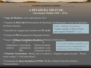 A DITADURA MILITAR: Garrastazu Médici  (1969 – 1974): Auge da Ditadura , com a aplicação do AI-5; Atuação do  Doi-Codi  (Destacamento de Operações de Informação e Centro de Operações de Defesa Interna); Guerrilha do Araguaia por membros do  PC do B; Criação do  PIS  (Programa de Integração Social); Auge do  Milagre Econômico Brasileiro  (Ministro Delfim Netto); Ufanismo Nacionalista : “Brasil, ame-o ou deixe-o”, Ninguém segura este país”, “Brasil, conte comigo” e “Pra frente Brasil”; Construção de  obras faraônicas (I PND) : INCRA, Mobral, Ponte Rio-Niterói e Transamazônica.  Empréstimos externos. Crescimento acelerado do PIB. Desenvolvimento dependente e sem conquistas sociais. Sobre o Milagre Econômico:  “vamos esperar o bolo crescer, para depois dividí-lo”   D. Netto . O Governo Médici coincide co m conquista do tri campeonato de futebol em 1970 no México.  