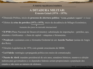 A DITADURA MILITAR: Ernesto   Geisel (1974 – 1979) : Distensão Política, início do  processo de abertura política :  “ Lenta, gradual e segura ” .  E. Geisel. Efeitos da  crise do petróleo   (1973 e 1975) , início da decadência do Milagre Econômico; Aumento dos juros no mercado internacional.  II PND  (Plano Nacional de Desenvolvimento): substituição de importações – petróleo, aço, alumínio e fertilizantes – e bens de capital – máquinas e ferramentas. Proálcool  e assinatura com a Alemanha Ocidental de um  Acordo Nuclear  (usinas de Angra dos Reis);  Eleições Legislativas de 1974, com grande crescimento do MDB; Lei Falcão : restringia a propaganda política nos meios de comunicação; Pacote de Abril : mandato presidencial de seis anos, senadores biônicos, manteve a eleição indireta para governadores e os deputados federais seriam proporcionais a população dos estados e não mais ao número de eleitores.  