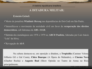 A DITADURA MILITAR: Ernesto   Geisel : Morte do jornalista  Wladimir Herzog  nas dependências do Doi-Codi em São Paulo; Intensifica-se o movimento da sociedade civil em favor da  recuperação dos direitos democráticos , sob liderança da  ABI  e  OAB ; Greves  dos metalúrgicos em 1978 e 1979 no  ABCD Paulista , lideradas por Luís Inácio “Lula” da Silva; Revogação do  AI-5 . Na cultura destacou-se, em oposição a ditadura, a  Tropicália  (Caetano Veloso, Gilberto Gil e Gal Costa),  Chico Buarque  (A Ópera do Malandro), o  Cinema Novo  (Glauber Rocha) e  Augusto Boal  (Show Opinião no Teatro de Arena no Rio), principalmente.  