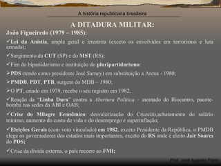 A DITADURA MILITAR: João Figueiredo (1979 – 1985) : Lei da Anistia , ampla geral e irrestrita (exceto os envolvidos em terrorismo e luta armada); Surgimento da  CUT  (SP) e do  MST  (RS); Fim do bipartidarismo e instituição do  pluripartidarismo : PDS  (tendo como presidente José Sarney) em substituição a Arena - 1980; PMDB ,  PDT ,  PTB , surgem do MDB – 1980; O  PT , criado em 1979, recebe o seu registro em 1982. Reação da “ Linha Dura ” contra a  Abertura Política  – atentado do Riocentro, pacote-bomba nas sedes da ABI e OAB; Crise do Milagre Econômico : desvalorização do Cruzeiro,achatamento do salário mínimo, aumento do custo de vida e do desemprego e superinflação; Eleições Gerais  (com voto vinculado)  em 1982 , exceto Presidente da República, o PMDB elege os governadores dos estados mais importantes, exceto do  RS  onde é eleito  Jair Soares  do  PDS; Crise da dívida externa, o país recorre ao  FMI; 