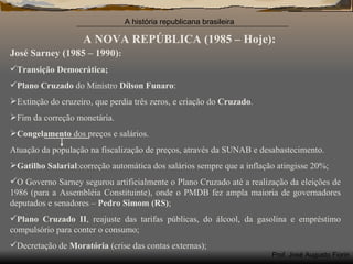 A NOVA REPÚBLICA (1985 – Hoje): José Sarney (1985 – 1990) : Transição Democrática; Plano Cruzado  do Ministro  Dílson Funaro : Extinção do cruzeiro, que perdia três zeros, e criação do  Cruzado . Fim da correção monetária. Congelamento  dos preços e salários. Atuação da população na fiscalização de preços, através da SUNAB e desabastecimento. Gatilho Salarial :correção automática dos salários sempre que a inflação atingisse 20%; O Governo Sarney segurou artificialmente o Plano Cruzado até a realização da eleições de 1986 (para a Assembléia Constituinte), onde o PMDB fez ampla maioria de governadores deputados e senadores –  Pedro Simom (RS) ; Plano Cruzado II , reajuste das tarifas públicas, do álcool, da gasolina e empréstimo compulsório para conter o consumo; Decretação de  Moratória  (crise das contas externas); 
