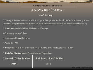A NOVA REPÚBLICA: José Sarney : Prorrogação do mandato presidencial, pelo Congresso Nacional, por mais um ano, graças a “compra” de parlamentares através da distribuição de concessões de canais de rádio e TV; Plano Verão  do Ministro Maílson da Nóbrega: Corte no gastos públicos, Criação do  Cruzado Novo, Ajuda do FMI. Superinflação : 54% em dezembro de 1989 e 84% em fevereiro de 1990. Eleições Diretas  para a Presidência da República: Fernando Collor de Melo  Luis Inácio “Lula” da Silva (PRN)  (PT) 