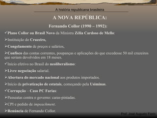 A NOVA REPÚBLICA: Fernando Collor (1990 – 1992) : Plano Collor ou Brasil Novo  da Ministra  Zélia Cardoso de Mello : Instituição do  Cruzeiro, Congelamento  de preços e salários, Confisco  das contas correntes, poupanças e aplicações do que excedesse 50 mil cruzeiros que seriam devolvidos em 18 meses. Início efetivo no Brasil do  neoliberalismo : Livre negociação  salarial. Abertura do mercado nacional  aos produtos importados. Início da  privatização de estatais , começando pela  Usiminas . Corrupção  –  Caso PC Farias : Passeatas contra o governo: caras-pintadas. CPI e pedido de  impeachment . Renúncia  de Fernando Collor. 