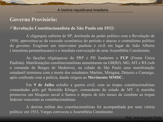 Governo Provisório: Revolução Constitucionalista de São Paulo em 1932: A oligarquia cafeeira de SP, destituída do poder político com a Revolução de 1930, aproveitou-se da recessão econômica do período e atacou o centralismo político do governo. Exigiram um interventor paulista e civil em lugar de João Alberto ( tenentista pernambucano) e a imediata convocação de uma Assembléia Constituinte. As facções oligárquicas do PRP e PD fundaram a  FUP  (Frente Única Paulista). Manifestações constitucionalistas aumentaram na GB(RJ), MG, MT e RS (sob o comando de Borges de Medeiros), na cidade de São Paulo uma manifestação estudantil terminou com a morte dos estudantes Martins, Miragaia, Dráusio e Camargo, após confronto com a polícia, dando origem ao  Movimento MMDC. Em  9 de Julho  eclodiu a guerra civil, com as tropas constitucionalistas comandadas pelo gal Bertoldo Klinger, comandante do estado de MT. A marinha promoveu um bloqueio naval à Santos e depois de três meses de combate as tropas federais venceram as constitucionalistas. A derrota militar dos constitucionalistas foi acompanhada por uma vitória política: em 1933, Vargas convocou a Assembléia Constituinte. 