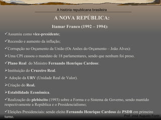 A NOVA REPÚBLICA: Itamar Franco (1992 – 1994) : Assumiu como  vice-presidente ; Recessão e aumento da inflação; Corrupção no Orçamento da União (Os Anões do Orçamento – João Alves): Uma CPI cassou o mandato de 18 parlamentares, sendo que nenhum foi preso. Plano Real  do Ministro  Fernando Henrique Cardoso : Instituição do  Cruzeiro Real . Adoção da  URV  (Unidade Real de Valor). Criação do  Real. Estabilidade Econômica . Realização do  plebiscito  (1993) sobre a Forma e o Sistema de Governo, sendo mantido respectivamente a República e o Presidencialismo; Eleições Presidenciais: sendo eleito  Fernando Henrique Cardoso  do  PSDB  em primeiro turno. 