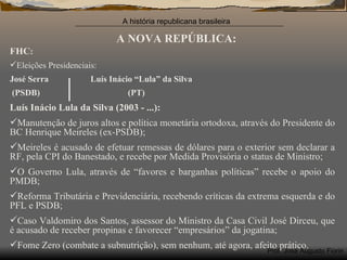 A NOVA REPÚBLICA: FHC : Eleições Presidenciais: José Serra  Luís Inácio “Lula” da Silva (PSDB)  (PT)  Luís Inácio Lula da Silva (2003 - ...): Manutenção de juros altos e política monetária ortodoxa, através do Presidente do BC Henrique Meireles (ex-PSDB); Meireles é acusado de efetuar remessas de dólares para o exterior sem declarar a RF, pela CPI do Banestado, e recebe por Medida Provisória o status de Ministro; O Governo Lula, através de “favores e barganhas políticas” recebe o apoio do PMDB; Reforma Tributária e Previdenciária, recebendo críticas da extrema esquerda e do PFL e PSDB; Caso Valdomiro dos Santos, assessor do Ministro da Casa Civil José Dirceu, que é acusado de receber propinas e favorecer “empresários” da jogatina; Fome Zero (combate a subnutrição), sem nenhum, até agora, afeito prático. 