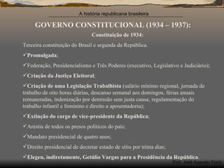 GOVERNO CONSTITUCIONAL (1934 – 1937): Constituição de 1934: Terceira constituição do Brasil e segunda da República. Promulgada ; Federação, Presidencialismo e Três Poderes (executivo, Legislativo e Judiciário); Criação da Justiça Eleitoral ; Criação de uma Legislação Trabalhista  (salário mínimo regional, jornada de trabalho de oito horas diárias, descanso semanal aos domingos, férias anuais remuneradas, indenização por demissão sem justa causa, regulamentação do trabalho infantil e feminino e direito a aposentadoria); Extinção do cargo de vice-presidente da República ; Anistia de todos os presos políticos do país; Mandato presidencial de quatro anos; Direito presidencial de decretar estado de sítio por trinta dias; Elegeu, indiretamente, Getúlio Vargas para a Presidência da República . 