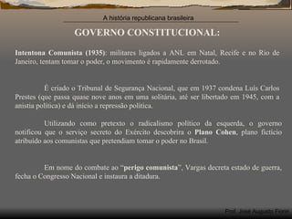 GOVERNO CONSTITUCIONAL: Intentona Comunista (1935) : militares ligados a ANL em Natal, Recife e no Rio de Janeiro, tentam tomar o poder, o movimento é rapidamente derrotado. É criado o Tribunal de Segurança Nacional, que em 1937 condena Luís Carlos Prestes (que passa quase nove anos em uma solitária, até ser libertado em 1945, com a anistia política) e dá início a repressão política. Utilizando como pretexto o radicalismo político da esquerda, o governo notificou que o serviço secreto do Exército descobrira o  Plano Cohen , plano fictício atribuído aos comunistas que pretendiam tomar o poder no Brasil. Em nome do combate ao “ perigo comunista ”, Vargas decreta estado de guerra, fecha o Congresso Nacional e instaura a ditadura. 