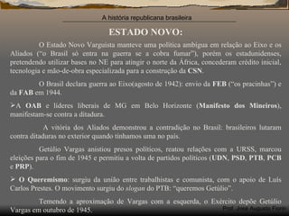ESTADO NOVO: O Estado Novo Varguista manteve uma política ambígua em relação ao Eixo e os Aliados (“o Brasil só entra na guerra se a cobra fumar”), porém os estadunidenses, pretendendo utilizar bases no NE para atingir o norte da África, concederam crédito inicial, tecnologia e mão-de-obra especializada para a construção da  CSN . O Brasil declara guerra ao Eixo(agosto de 1942): envio da  FEB  (“os pracinhas”) e da  FAB  em 1944. A  OAB  e líderes liberais de MG em Belo Horizonte ( Manifesto dos Mineiros ), manifestam-se contra a ditadura. A vitória dos Aliados demonstrou a contradição no Brasil: brasileiros lutaram contra ditaduras no exterior quando tínhamos uma no país. Getúlio Vargas anistiou presos políticos, reatou relações com a URSS, marcou eleições para o fim de 1945 e permitiu a volta de partidos políticos ( UDN ,  PSD ,  PTB ,  PCB  e  PRP ). O Queremismo : surgiu da união entre trabalhistas e comunista, com o apoio de Luís Carlos Prestes. O movimento surgiu do  slogan  do PTB: “queremos Getúlio”. Temendo a aproximação de Vargas com a esquerda, o Exército depõe Getúlio Vargas em outubro de 1945. 