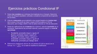 Ejercicios prácticos Condicional IF
1. Dadas tres variables que contengan las longitudes de un triangulo. Determina
el tipo de triángulo (equilátero, isósceles o escaleno) comparando las longitudes
de sus lados.
2. Calcula el descuento que se aplicará a una compra basado en el monto total
de la compra. Si el monto es mayor o igual a $100 se aplica un 10% de
descuento, pero si llega a $200 o más se aplica entonces un 15% de descuento.
3. Dadas las calificaciones de 3 materias de un alumno, calcula el promedio de un
estudiante. Dependiendo del promedio obtenido, queremos asignar un nivel de
aprendizaje:
○ Excelente: promedio mayor o igual a 9
Bueno: promedio mayor o igual a 8
Regular: promedio mayor o igual a 7
Aceptable: promedio mayor o igual a 6
Deficiente: promedio por debajo del 6.
● Determina la clasificación del imc de una persona el cual se calcula con la
formula: 𝑖𝑚𝑐 =
𝑝𝑒𝑠𝑜
𝑎𝑙𝑡𝑢𝑟𝑎2. En la tabla se establece la clasificación
 
