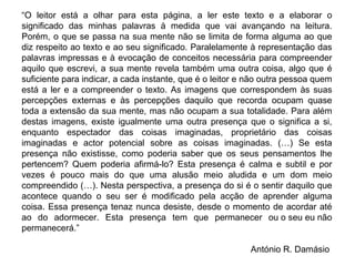 “O leitor está a olhar para esta página, a ler este texto e a elaborar o significado das minhas palavras à medida que vai avançando na leitura. Porém, o que se passa na sua mente não se limita de forma alguma ao que diz respeito ao texto e ao seu significado. Paralelamente à representação das palavras impressas e à evocação de conceitos necessária para compreender aquilo que escrevi, a sua mente revela também uma outra coisa, algo que é suficiente para indicar, a cada instante, que é o leitor e não outra pessoa quem está a ler e a compreender o texto. As imagens que correspondem às suas percepções externas e às percepções daquilo que recorda ocupam quase toda a extensão da sua mente, mas não ocupam a sua totalidade. Para além destas imagens, existe igualmente uma outra presença que o significa a si, enquanto espectador das coisas imaginadas, proprietário das coisas imaginadas e actor potencial sobre as coisas imaginadas. (…) Se esta presença não existisse, como poderia saber que os seus pensamentos lhe pertencem? Quem poderia afirmá‑lo? Esta presença é calma e subtil e por vezes é pouco mais do que uma alusão meio aludida e um dom meio compreendido (…). Nesta perspectiva, a presença do si é o sentir daquilo que acontece quando o seu ser é modificado pela acção de aprender alguma coisa. Essa presença tenaz nunca desiste, desde o momento de acordar até ao do adormecer. Esta presença tem que permanecer ou o seu eu não permanecerá.”  António R. Damásio  