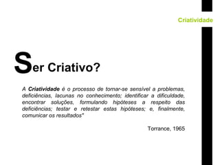 Criatividade er Criativo? S A  Criatividade  é o processo de tornar-se sensível a problemas, deficiências, lacunas no conhecimento; identificar a dificuldade, encontrar soluções, formulando hipóteses a respeito das deficiências; testar e retestar estas hipóteses; e, finalmente, comunicar os resultados"   Torrance, 1965 