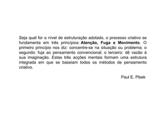 Seja qual for o nível de estruturação adotado, o processo criativo se fundamenta em três princípios:  Atenção, Fuga e Movimento . O primeiro princípio nos diz: concentre-se na situação ou problema; o segundo: fuja ao pensamento convencional; o terceiro: dê vazão à sua imaginação. Estas três acções mentais formam uma estrutura integrada em que se baseiam todos os métodos de pensamento criativo.   Paul E. Plsek  