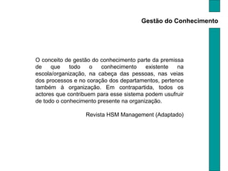 Gestão do Conhecimento O conceito de gestão do conhecimento parte da premissa de que todo o conhecimento existente na escola/organização, na cabeça das pessoas, nas veias dos processos e no coração dos departamentos, pertence também à organização. Em contrapartida, todos os actores que contribuem para esse sistema podem usufruir de todo o conhecimento presente na organização.  Revista HSM Management (Adaptado) 