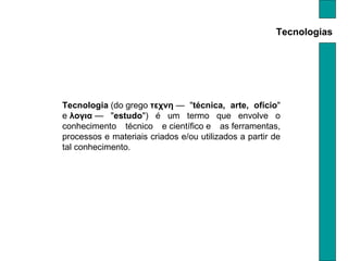 Tecnologias Tecnologia  (do grego  τεχνη  — " técnica, arte, ofício " e  λογια  — " estudo ") é um termo que envolve o conhecimento técnico e científico e as ferramentas, processos e materiais criados e/ou utilizados a partir de tal conhecimento. 
