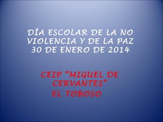 DÍA ESCOLAR DE LA NO
VIOLENCIA Y DE LA PAZ
30 DE ENERO DE 2014
CEIP “MIGUEL DE
CERVANTES”
EL TOBOSO

 