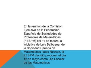 En la reunión de la Comisión Ejecutiva de la Federación Española de Sociedades de Profesores de Matemáticas (FESPM) del 11 de marzo, a iniciativa de Luis Balbuena, de la Sociedad Canaria de Matemáticas Isaac Newton, la FESPM decidió proponer el día 12 de mayo como Día Escolar de las Matemáticas