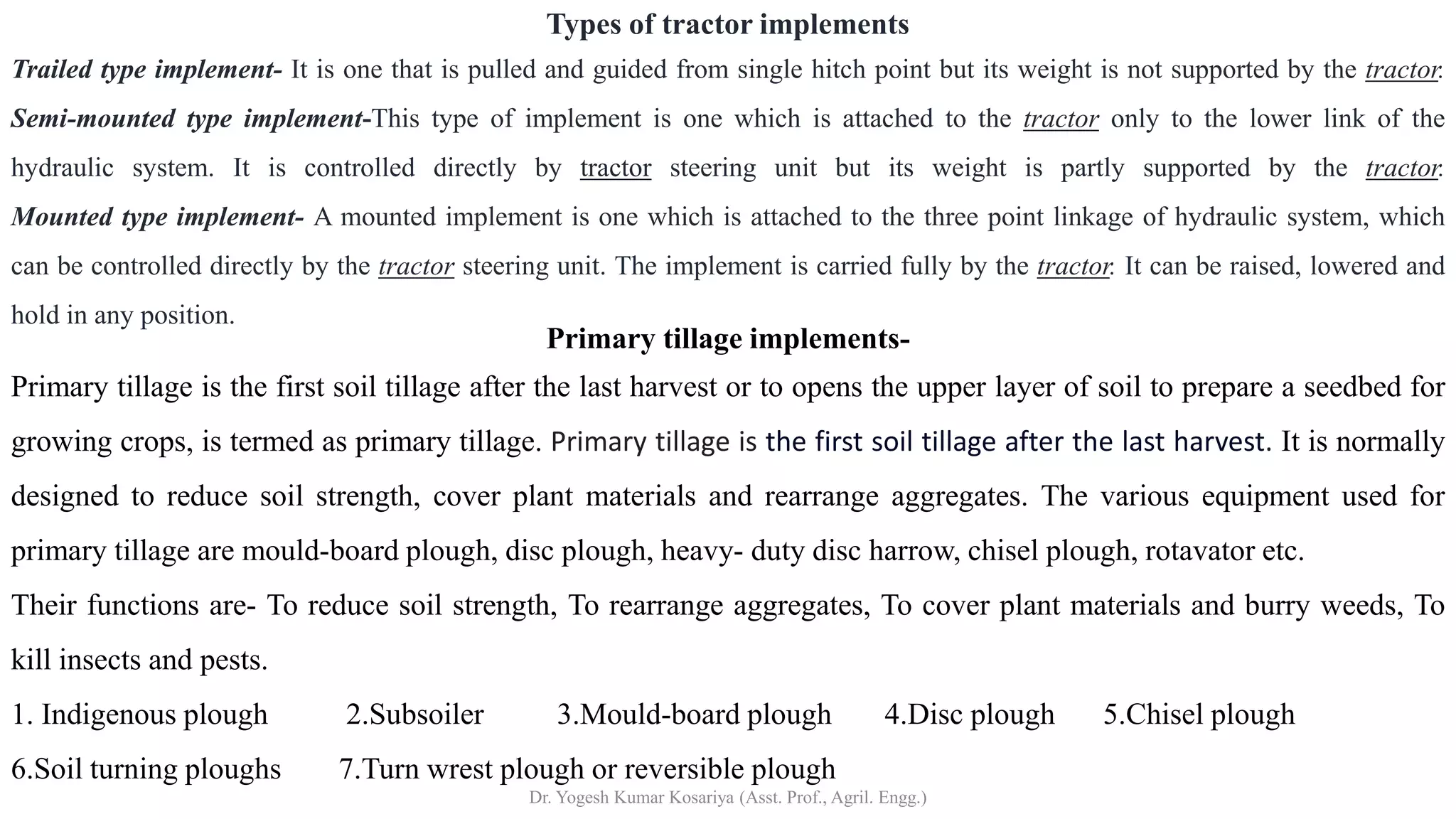 Primary tillage implements-
Primary tillage is the first soil tillage after the last harvest or to opens the upper layer of soil to prepare a seedbed for
growing crops, is termed as primary tillage. Primary tillage is the first soil tillage after the last harvest. It is normally
designed to reduce soil strength, cover plant materials and rearrange aggregates. The various equipment used for
primary tillage are mould-board plough, disc plough, heavy- duty disc harrow, chisel plough, rotavator etc.
Their functions are- To reduce soil strength, To rearrange aggregates, To cover plant materials and burry weeds, To
kill insects and pests.
1. Indigenous plough 2.Subsoiler 3.Mould-board plough 4.Disc plough 5.Chisel plough
6.Soil turning ploughs 7.Turn wrest plough or reversible plough
Types of tractor implements
Trailed type implement- It is one that is pulled and guided from single hitch point but its weight is not supported by the tractor.
Semi-mounted type implement-This type of implement is one which is attached to the tractor only to the lower link of the
hydraulic system. It is controlled directly by tractor steering unit but its weight is partly supported by the tractor.
Mounted type implement- A mounted implement is one which is attached to the three point linkage of hydraulic system, which
can be controlled directly by the tractor steering unit. The implement is carried fully by the tractor. It can be raised, lowered and
hold in any position.
Dr. Yogesh Kumar Kosariya (Asst. Prof., Agril. Engg.)
 