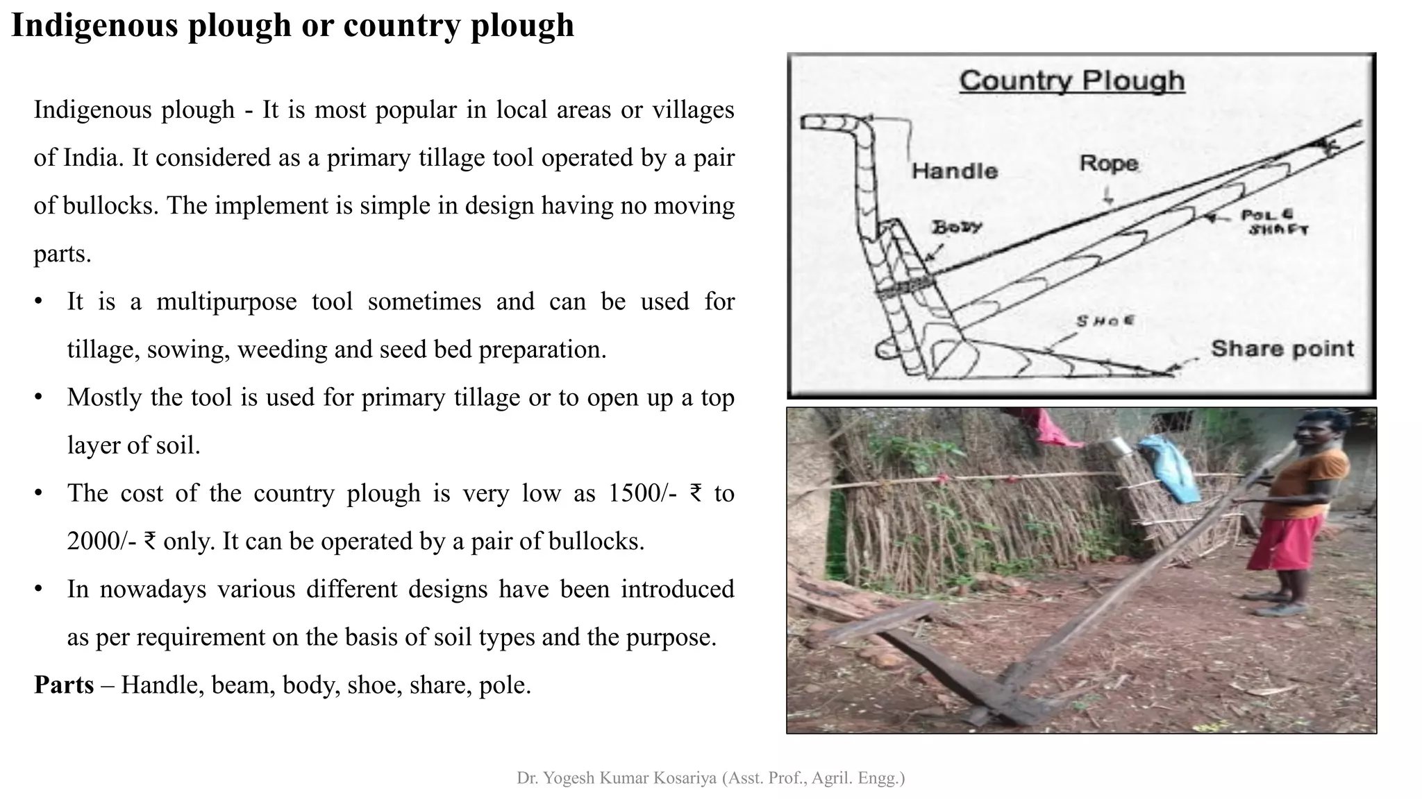 Indigenous plough or country plough
Indigenous plough - It is most popular in local areas or villages
of India. It considered as a primary tillage tool operated by a pair
of bullocks. The implement is simple in design having no moving
parts.
• It is a multipurpose tool sometimes and can be used for
tillage, sowing, weeding and seed bed preparation.
• Mostly the tool is used for primary tillage or to open up a top
layer of soil.
• The cost of the country plough is very low as 1500/- ₹ to
2000/- ₹ only. It can be operated by a pair of bullocks.
• In nowadays various different designs have been introduced
as per requirement on the basis of soil types and the purpose.
Parts – Handle, beam, body, shoe, share, pole.
Dr. Yogesh Kumar Kosariya (Asst. Prof., Agril. Engg.)
 