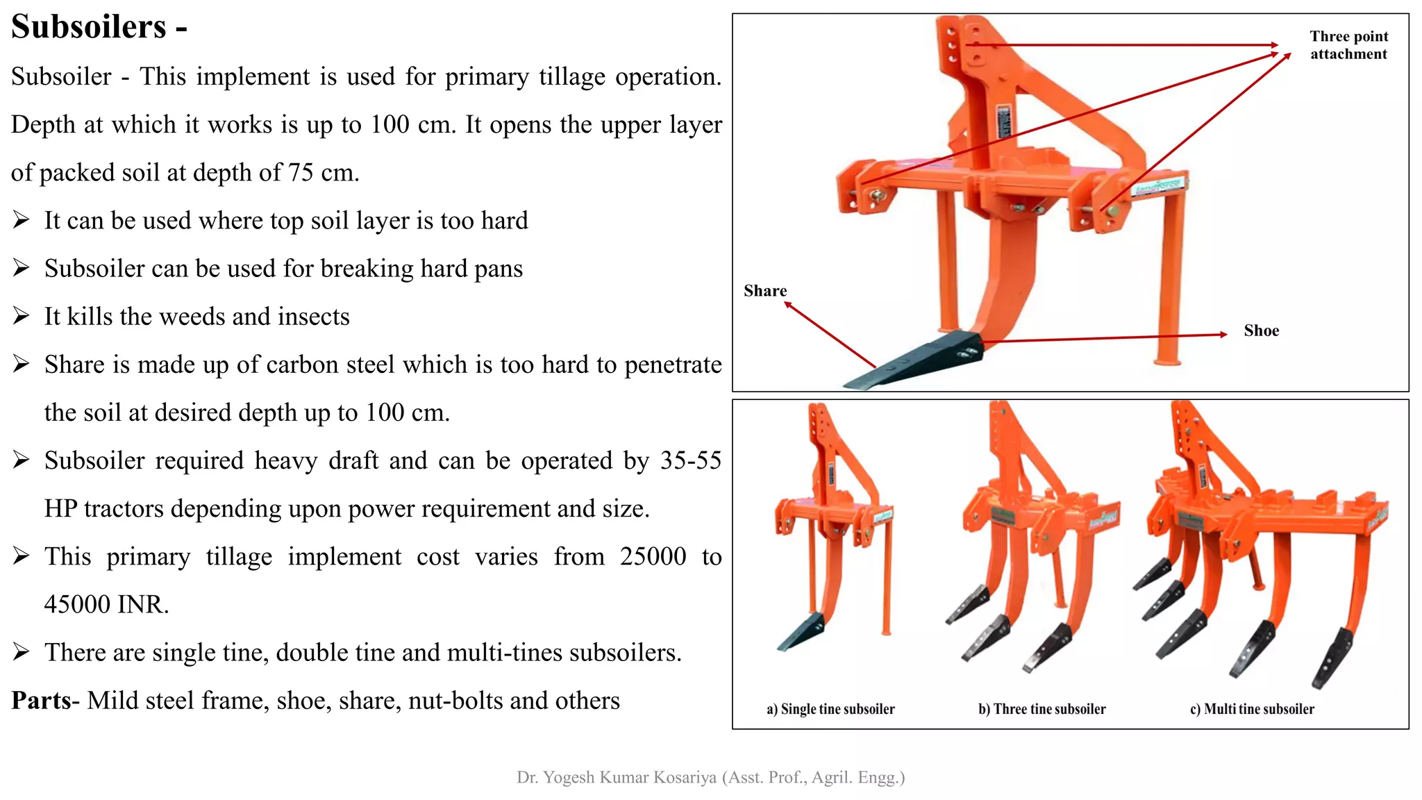 Subsoilers -
Subsoiler - This implement is used for primary tillage operation.
Depth at which it works is up to 100 cm. It opens the upper layer
of packed soil at depth of 75 cm.
➢ It can be used where top soil layer is too hard
➢ Subsoiler can be used for breaking hard pans
➢ It kills the weeds and insects
➢ Share is made up of carbon steel which is too hard to penetrate
the soil at desired depth up to 100 cm.
➢ Subsoiler required heavy draft and can be operated by 35-55
HP tractors depending upon power requirement and size.
➢ This primary tillage implement cost varies from 25000 to
45000 INR.
➢ There are single tine, double tine and multi-tines subsoilers.
Parts- Mild steel frame, shoe, share, nut-bolts and others
Dr. Yogesh Kumar Kosariya (Asst. Prof., Agril. Engg.)
 
