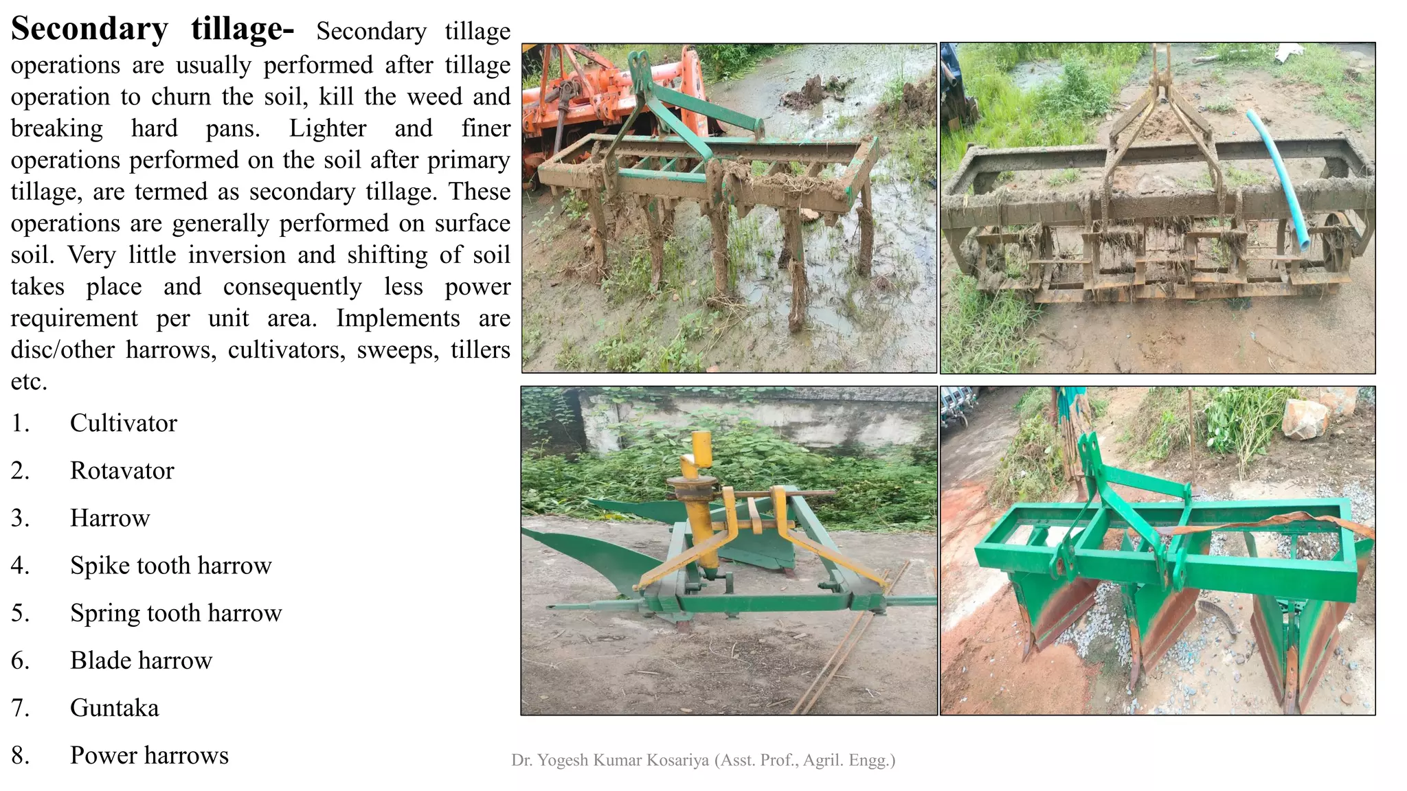 Secondary tillage- Secondary tillage
operations are usually performed after tillage
operation to churn the soil, kill the weed and
breaking hard pans. Lighter and finer
operations performed on the soil after primary
tillage, are termed as secondary tillage. These
operations are generally performed on surface
soil. Very little inversion and shifting of soil
takes place and consequently less power
requirement per unit area. Implements are
disc/other harrows, cultivators, sweeps, tillers
etc.
1. Cultivator
2. Rotavator
3. Harrow
4. Spike tooth harrow
5. Spring tooth harrow
6. Blade harrow
7. Guntaka
8. Power harrows Dr. Yogesh Kumar Kosariya (Asst. Prof., Agril. Engg.)
 