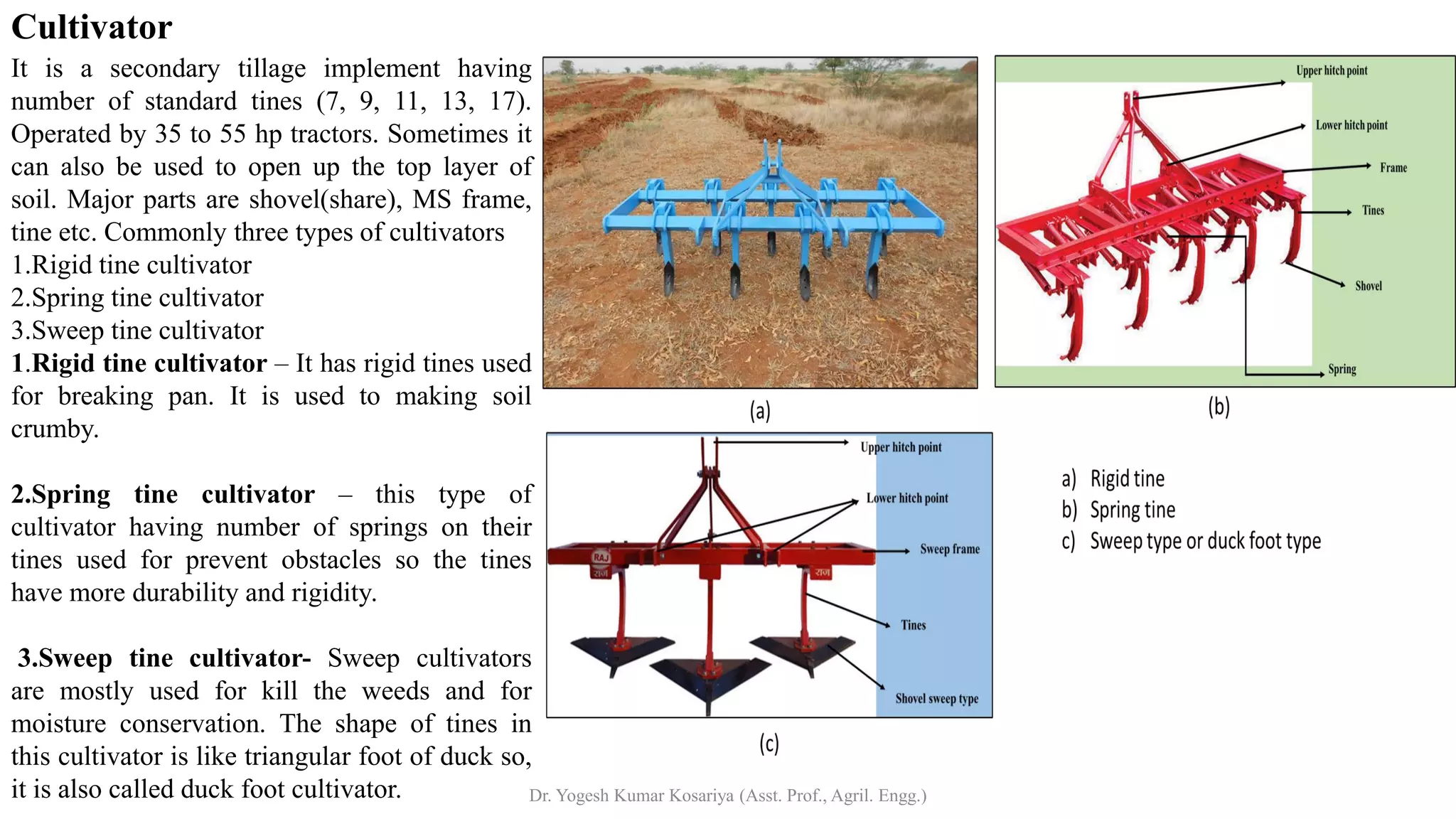Cultivator
It is a secondary tillage implement having
number of standard tines (7, 9, 11, 13, 17).
Operated by 35 to 55 hp tractors. Sometimes it
can also be used to open up the top layer of
soil. Major parts are shovel(share), MS frame,
tine etc. Commonly three types of cultivators
1.Rigid tine cultivator
2.Spring tine cultivator
3.Sweep tine cultivator
1.Rigid tine cultivator – It has rigid tines used
for breaking pan. It is used to making soil
crumby.
2.Spring tine cultivator – this type of
cultivator having number of springs on their
tines used for prevent obstacles so the tines
have more durability and rigidity.
3.Sweep tine cultivator- Sweep cultivators
are mostly used for kill the weeds and for
moisture conservation. The shape of tines in
this cultivator is like triangular foot of duck so,
it is also called duck foot cultivator. Dr. Yogesh Kumar Kosariya (Asst. Prof., Agril. Engg.)
 
