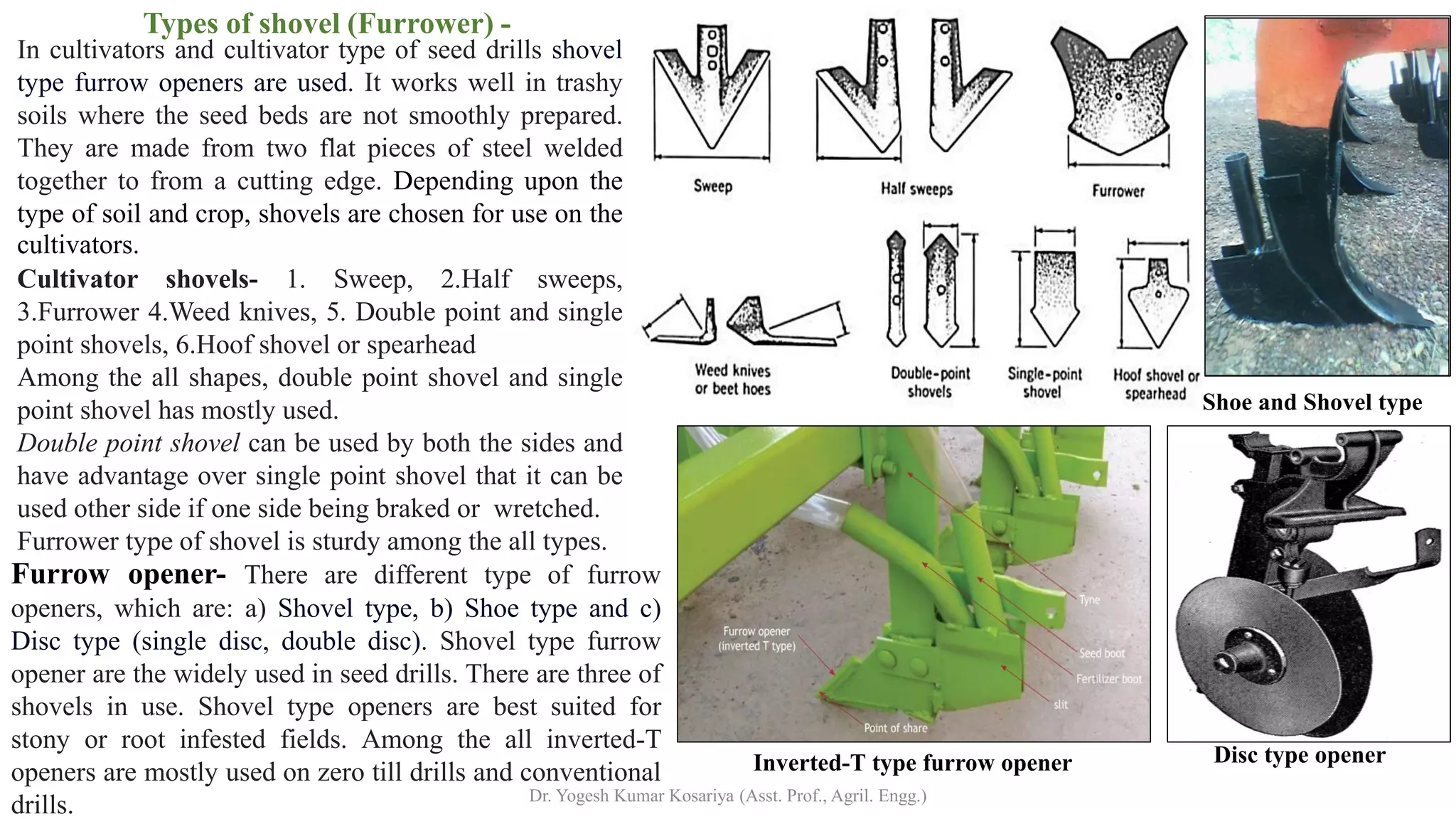 Types of shovel (Furrower) -
In cultivators and cultivator type of seed drills shovel
type furrow openers are used. It works well in trashy
soils where the seed beds are not smoothly prepared.
They are made from two flat pieces of steel welded
together to from a cutting edge. Depending upon the
type of soil and crop, shovels are chosen for use on the
cultivators.
Cultivator shovels- 1. Sweep, 2.Half sweeps,
3.Furrower 4.Weed knives, 5. Double point and single
point shovels, 6.Hoof shovel or spearhead
Among the all shapes, double point shovel and single
point shovel has mostly used.
Double point shovel can be used by both the sides and
have advantage over single point shovel that it can be
used other side if one side being braked or wretched.
Furrower type of shovel is sturdy among the all types.
Furrow opener- There are different type of furrow
openers, which are: a) Shovel type, b) Shoe type and c)
Disc type (single disc, double disc). Shovel type furrow
opener are the widely used in seed drills. There are three of
shovels in use. Shovel type openers are best suited for
stony or root infested fields. Among the all inverted-T
openers are mostly used on zero till drills and conventional
drills.
Shoe and Shovel type
Inverted-T type furrow opener Disc type opener
Dr. Yogesh Kumar Kosariya (Asst. Prof., Agril. Engg.)
 