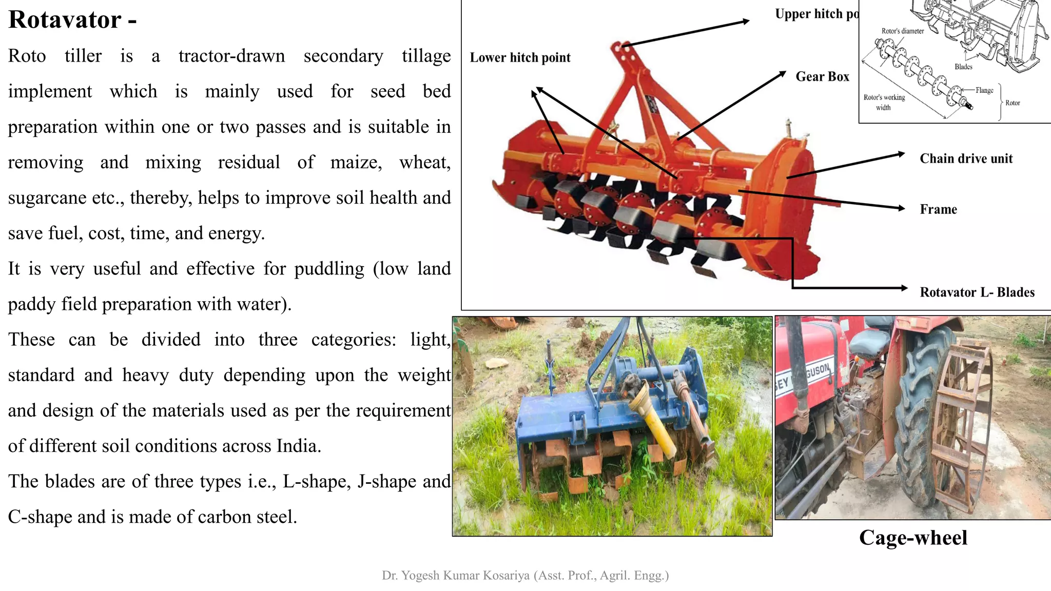 Rotavator -
Roto tiller is a tractor-drawn secondary tillage
implement which is mainly used for seed bed
preparation within one or two passes and is suitable in
removing and mixing residual of maize, wheat,
sugarcane etc., thereby, helps to improve soil health and
save fuel, cost, time, and energy.
It is very useful and effective for puddling (low land
paddy field preparation with water).
These can be divided into three categories: light,
standard and heavy duty depending upon the weight
and design of the materials used as per the requirement
of different soil conditions across India.
The blades are of three types i.e., L-shape, J-shape and
C-shape and is made of carbon steel.
Cage-wheel
Dr. Yogesh Kumar Kosariya (Asst. Prof., Agril. Engg.)
 