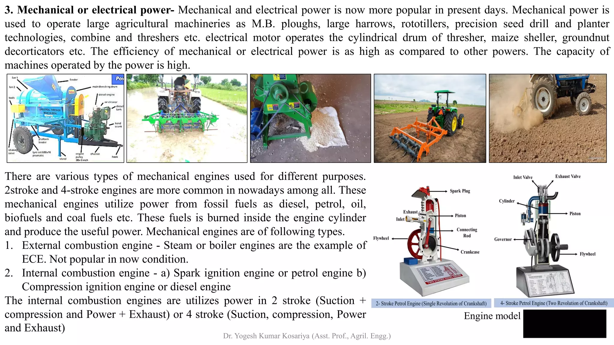 3. Mechanical or electrical power- Mechanical and electrical power is now more popular in present days. Mechanical power is
used to operate large agricultural machineries as M.B. ploughs, large harrows, rototillers, precision seed drill and planter
technologies, combine and threshers etc. electrical motor operates the cylindrical drum of thresher, maize sheller, groundnut
decorticators etc. The efficiency of mechanical or electrical power is as high as compared to other powers. The capacity of
machines operated by the power is high.
There are various types of mechanical engines used for different purposes.
2stroke and 4-stroke engines are more common in nowadays among all. These
mechanical engines utilize power from fossil fuels as diesel, petrol, oil,
biofuels and coal fuels etc. These fuels is burned inside the engine cylinder
and produce the useful power. Mechanical engines are of following types.
1. External combustion engine - Steam or boiler engines are the example of
ECE. Not popular in now condition.
2. Internal combustion engine - a) Spark ignition engine or petrol engine b)
Compression ignition engine or diesel engine
The internal combustion engines are utilizes power in 2 stroke (Suction +
compression and Power + Exhaust) or 4 stroke (Suction, compression, Power
and Exhaust)
Engine model
Dr. Yogesh Kumar Kosariya (Asst. Prof., Agril. Engg.)
 