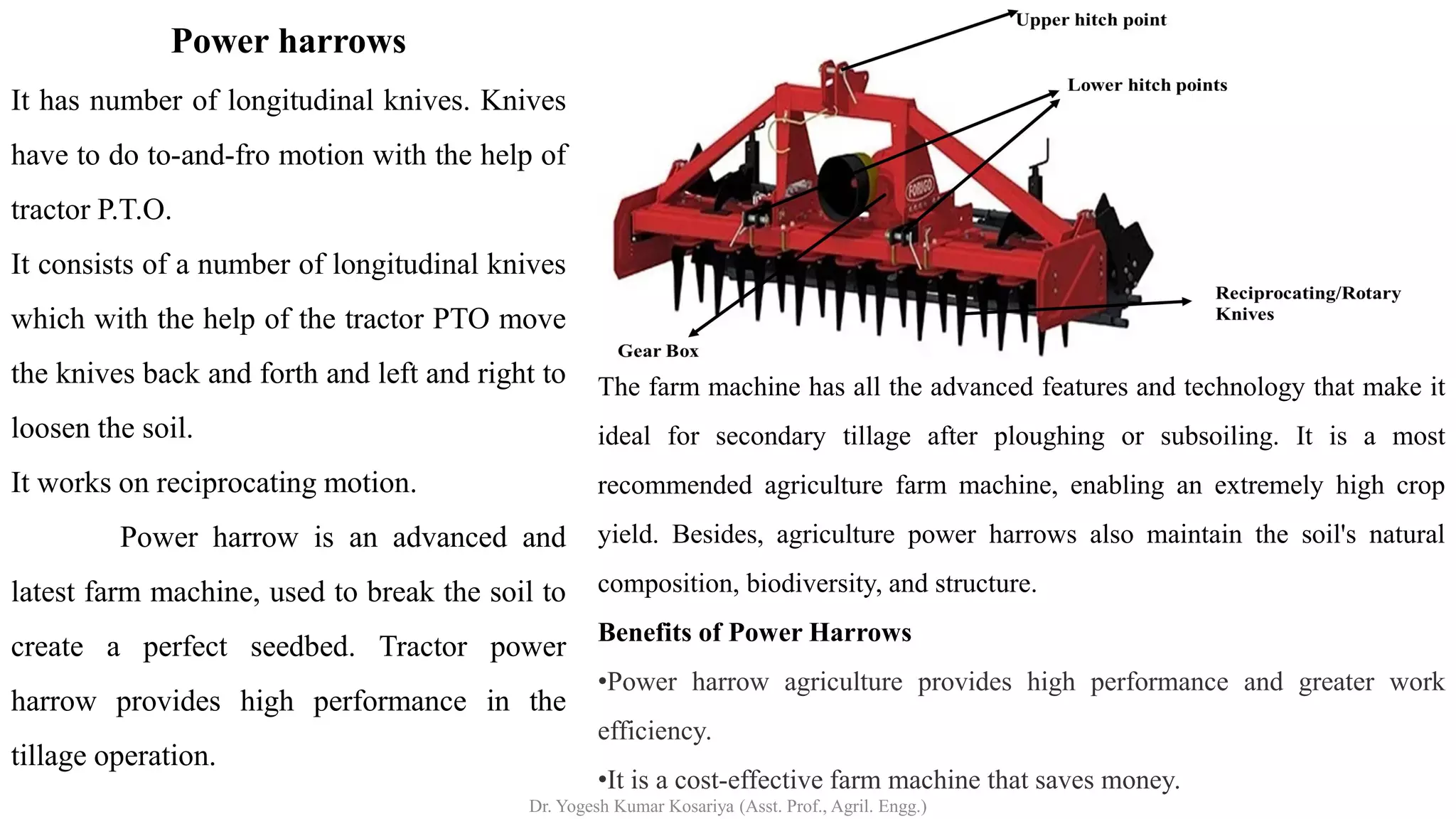 Power harrows
It has number of longitudinal knives. Knives
have to do to-and-fro motion with the help of
tractor P.T.O.
It consists of a number of longitudinal knives
which with the help of the tractor PTO move
the knives back and forth and left and right to
loosen the soil.
It works on reciprocating motion.
Power harrow is an advanced and
latest farm machine, used to break the soil to
create a perfect seedbed. Tractor power
harrow provides high performance in the
tillage operation.
The farm machine has all the advanced features and technology that make it
ideal for secondary tillage after ploughing or subsoiling. It is a most
recommended agriculture farm machine, enabling an extremely high crop
yield. Besides, agriculture power harrows also maintain the soil's natural
composition, biodiversity, and structure.
Benefits of Power Harrows
•Power harrow agriculture provides high performance and greater work
efficiency.
•It is a cost-effective farm machine that saves money.
Dr. Yogesh Kumar Kosariya (Asst. Prof., Agril. Engg.)
 