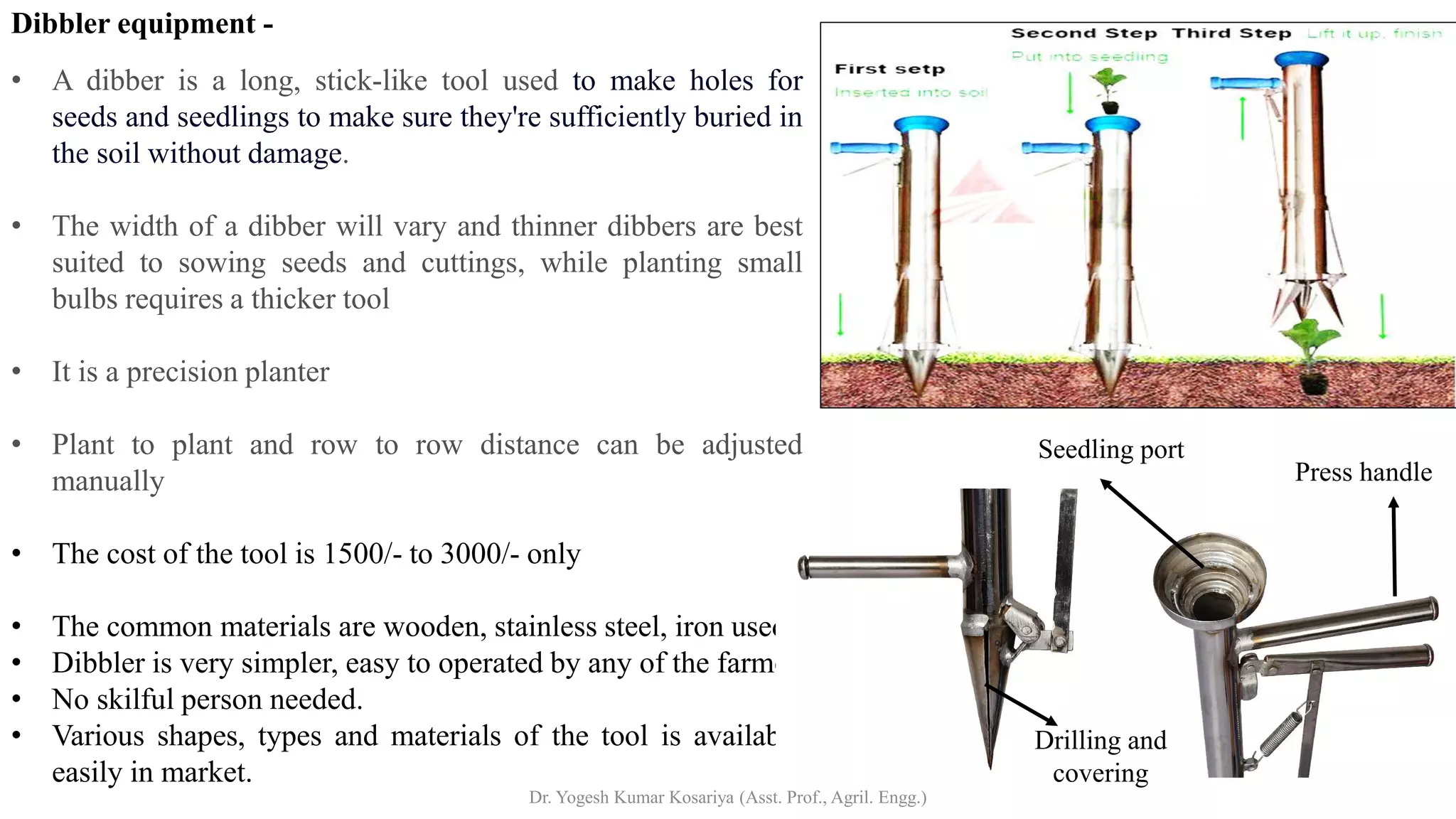 Dibbler equipment -
• A dibber is a long, stick-like tool used to make holes for
seeds and seedlings to make sure they're sufficiently buried in
the soil without damage.
• The width of a dibber will vary and thinner dibbers are best
suited to sowing seeds and cuttings, while planting small
bulbs requires a thicker tool
• It is a precision planter
• Plant to plant and row to row distance can be adjusted
manually
• The cost of the tool is 1500/- to 3000/- only
• The common materials are wooden, stainless steel, iron used.
• Dibbler is very simpler, easy to operated by any of the farmer
• No skilful person needed.
• Various shapes, types and materials of the tool is available
easily in market.
Dr. Yogesh Kumar Kosariya (Asst. Prof., Agril. Engg.)
Seedling port
Press handle
Drilling and
covering
 