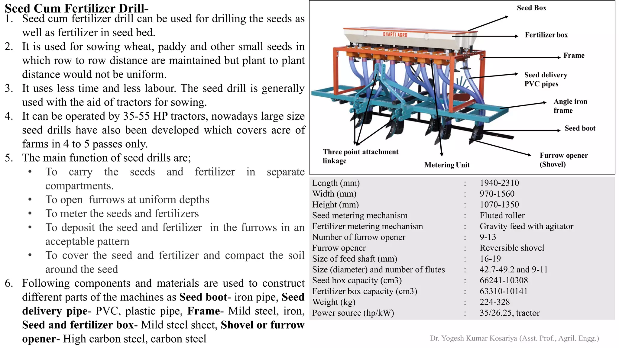 Seed Cum Fertilizer Drill-
1. Seed cum fertilizer drill can be used for drilling the seeds as
well as fertilizer in seed bed.
2. It is used for sowing wheat, paddy and other small seeds in
which row to row distance are maintained but plant to plant
distance would not be uniform.
3. It uses less time and less labour. The seed drill is generally
used with the aid of tractors for sowing.
4. It can be operated by 35-55 HP tractors, nowadays large size
seed drills have also been developed which covers acre of
farms in 4 to 5 passes only.
5. The main function of seed drills are;
• To carry the seeds and fertilizer in separate
compartments.
• To open furrows at uniform depths
• To meter the seeds and fertilizers
• To deposit the seed and fertilizer in the furrows in an
acceptable pattern
• To cover the seed and fertilizer and compact the soil
around the seed
6. Following components and materials are used to construct
different parts of the machines as Seed boot- iron pipe, Seed
delivery pipe- PVC, plastic pipe, Frame- Mild steel, iron,
Seed and fertilizer box- Mild steel sheet, Shovel or furrow
opener- High carbon steel, carbon steel
Length (mm)
Width (mm)
Height (mm)
Seed metering mechanism
Fertilizer metering mechanism
Number of furrow opener
Furrow opener
Size of feed shaft (mm)
Size (diameter) and number of flutes
Seed box capacity (cm3)
Fertilizer box capacity (cm3)
Weight (kg)
Power source (hp/kW)
: 1940-2310
: 970-1560
: 1070-1350
: Fluted roller
: Gravity feed with agitator
: 9-13
: Reversible shovel
: 16-19
: 42.7-49.2 and 9-11
: 66241-10308
: 63310-10141
: 224-328
: 35/26.25, tractor
Dr. Yogesh Kumar Kosariya (Asst. Prof., Agril. Engg.)
 