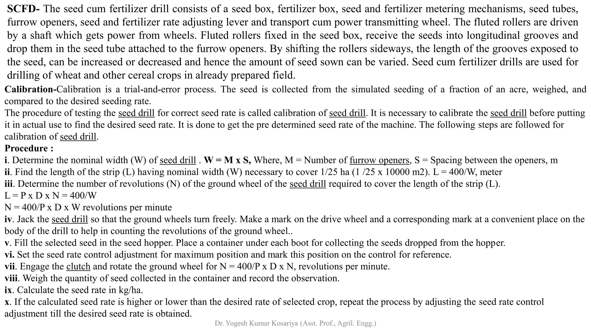 SCFD- The seed cum fertilizer drill consists of a seed box, fertilizer box, seed and fertilizer metering mechanisms, seed tubes,
furrow openers, seed and fertilizer rate adjusting lever and transport cum power transmitting wheel. The fluted rollers are driven
by a shaft which gets power from wheels. Fluted rollers fixed in the seed box, receive the seeds into longitudinal grooves and
drop them in the seed tube attached to the furrow openers. By shifting the rollers sideways, the length of the grooves exposed to
the seed, can be increased or decreased and hence the amount of seed sown can be varied. Seed cum fertilizer drills are used for
drilling of wheat and other cereal crops in already prepared field.
Calibration-Calibration is a trial-and-error process. The seed is collected from the simulated seeding of a fraction of an acre, weighed, and
compared to the desired seeding rate.
The procedure of testing the seed drill for correct seed rate is called calibration of seed drill. It is necessary to calibrate the seed drill before putting
it in actual use to find the desired seed rate. It is done to get the pre determined seed rate of the machine. The following steps are followed for
calibration of seed drill.
Procedure :
i. Determine the nominal width (W) of seed drill . W = M x S, Where, M = Number of furrow openers, S = Spacing between the openers, m
ii. Find the length of the strip (L) having nominal width (W) necessary to cover 1/25 ha (1 /25 x 10000 m2). L = 400/W, meter
iii. Determine the number of revolutions (N) of the ground wheel of the seed drill required to cover the length of the strip (L).
L = P x D x N = 400/W
N = 400/P x D x W revolutions per minute
iv. Jack the seed drill so that the ground wheels turn freely. Make a mark on the drive wheel and a corresponding mark at a convenient place on the
body of the drill to help in counting the revolutions of the ground wheel..
v. Fill the selected seed in the seed hopper. Place a container under each boot for collecting the seeds dropped from the hopper.
vi. Set the seed rate control adjustment for maximum position and mark this position on the control for reference.
vii. Engage the clutch and rotate the ground wheel for N = 400/P x D x N, revolutions per minute.
viii. Weigh the quantity of seed collected in the container and record the observation.
ix. Calculate the seed rate in kg/ha.
x. If the calculated seed rate is higher or lower than the desired rate of selected crop, repeat the process by adjusting the seed rate control
adjustment till the desired seed rate is obtained.
Dr. Yogesh Kumar Kosariya (Asst. Prof., Agril. Engg.)
 