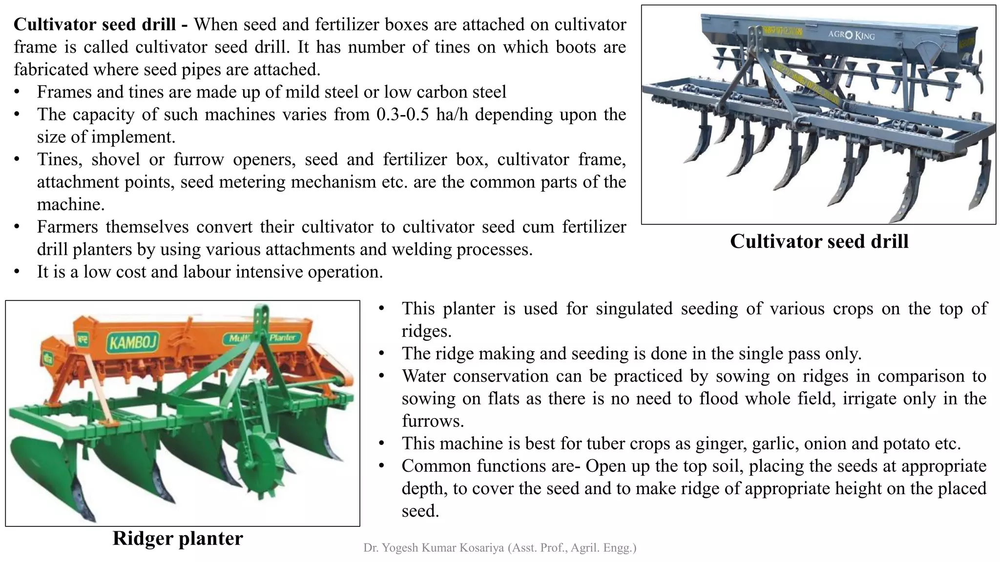 Ridger planter
Cultivator seed drill
Cultivator seed drill - When seed and fertilizer boxes are attached on cultivator
frame is called cultivator seed drill. It has number of tines on which boots are
fabricated where seed pipes are attached.
• Frames and tines are made up of mild steel or low carbon steel
• The capacity of such machines varies from 0.3-0.5 ha/h depending upon the
size of implement.
• Tines, shovel or furrow openers, seed and fertilizer box, cultivator frame,
attachment points, seed metering mechanism etc. are the common parts of the
machine.
• Farmers themselves convert their cultivator to cultivator seed cum fertilizer
drill planters by using various attachments and welding processes.
• It is a low cost and labour intensive operation.
• This planter is used for singulated seeding of various crops on the top of
ridges.
• The ridge making and seeding is done in the single pass only.
• Water conservation can be practiced by sowing on ridges in comparison to
sowing on flats as there is no need to flood whole field, irrigate only in the
furrows.
• This machine is best for tuber crops as ginger, garlic, onion and potato etc.
• Common functions are- Open up the top soil, placing the seeds at appropriate
depth, to cover the seed and to make ridge of appropriate height on the placed
seed.
Dr. Yogesh Kumar Kosariya (Asst. Prof., Agril. Engg.)
 