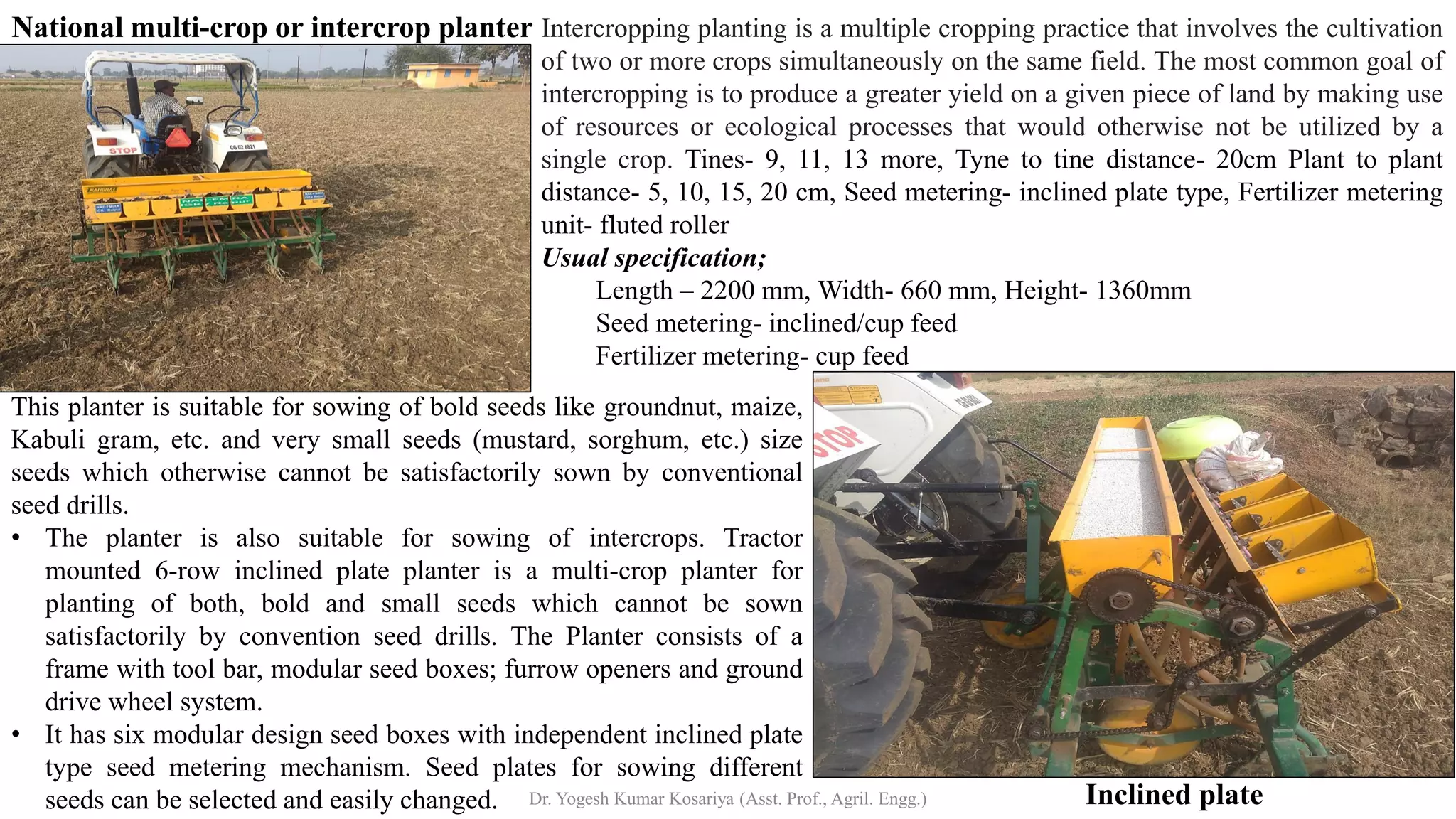 National multi-crop or intercrop planter
Inclined plate
Intercropping planting is a multiple cropping practice that involves the cultivation
of two or more crops simultaneously on the same field. The most common goal of
intercropping is to produce a greater yield on a given piece of land by making use
of resources or ecological processes that would otherwise not be utilized by a
single crop. Tines- 9, 11, 13 more, Tyne to tine distance- 20cm Plant to plant
distance- 5, 10, 15, 20 cm, Seed metering- inclined plate type, Fertilizer metering
unit- fluted roller
Usual specification;
Length – 2200 mm, Width- 660 mm, Height- 1360mm
Seed metering- inclined/cup feed
Fertilizer metering- cup feed
This planter is suitable for sowing of bold seeds like groundnut, maize,
Kabuli gram, etc. and very small seeds (mustard, sorghum, etc.) size
seeds which otherwise cannot be satisfactorily sown by conventional
seed drills.
• The planter is also suitable for sowing of intercrops. Tractor
mounted 6‐row inclined plate planter is a multi‐crop planter for
planting of both, bold and small seeds which cannot be sown
satisfactorily by convention seed drills. The Planter consists of a
frame with tool bar, modular seed boxes; furrow openers and ground
drive wheel system.
• It has six modular design seed boxes with independent inclined plate
type seed metering mechanism. Seed plates for sowing different
seeds can be selected and easily changed. Dr. Yogesh Kumar Kosariya (Asst. Prof., Agril. Engg.)
 