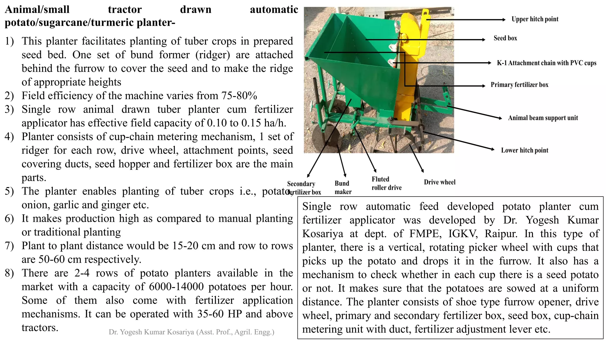 Animal/small tractor drawn automatic
potato/sugarcane/turmeric planter-
1) This planter facilitates planting of tuber crops in prepared
seed bed. One set of bund former (ridger) are attached
behind the furrow to cover the seed and to make the ridge
of appropriate heights
2) Field efficiency of the machine varies from 75-80%
3) Single row animal drawn tuber planter cum fertilizer
applicator has effective field capacity of 0.10 to 0.15 ha/h.
4) Planter consists of cup-chain metering mechanism, 1 set of
ridger for each row, drive wheel, attachment points, seed
covering ducts, seed hopper and fertilizer box are the main
parts.
5) The planter enables planting of tuber crops i.e., potato,
onion, garlic and ginger etc.
6) It makes production high as compared to manual planting
or traditional planting
7) Plant to plant distance would be 15-20 cm and row to rows
are 50-60 cm respectively.
8) There are 2-4 rows of potato planters available in the
market with a capacity of 6000-14000 potatoes per hour.
Some of them also come with fertilizer application
mechanisms. It can be operated with 35-60 HP and above
tractors.
Single row automatic feed developed potato planter cum
fertilizer applicator was developed by Dr. Yogesh Kumar
Kosariya at dept. of FMPE, IGKV, Raipur. In this type of
planter, there is a vertical, rotating picker wheel with cups that
picks up the potato and drops it in the furrow. It also has a
mechanism to check whether in each cup there is a seed potato
or not. It makes sure that the potatoes are sowed at a uniform
distance. The planter consists of shoe type furrow opener, drive
wheel, primary and secondary fertilizer box, seed box, cup-chain
metering unit with duct, fertilizer adjustment lever etc.
Dr. Yogesh Kumar Kosariya (Asst. Prof., Agril. Engg.)
 